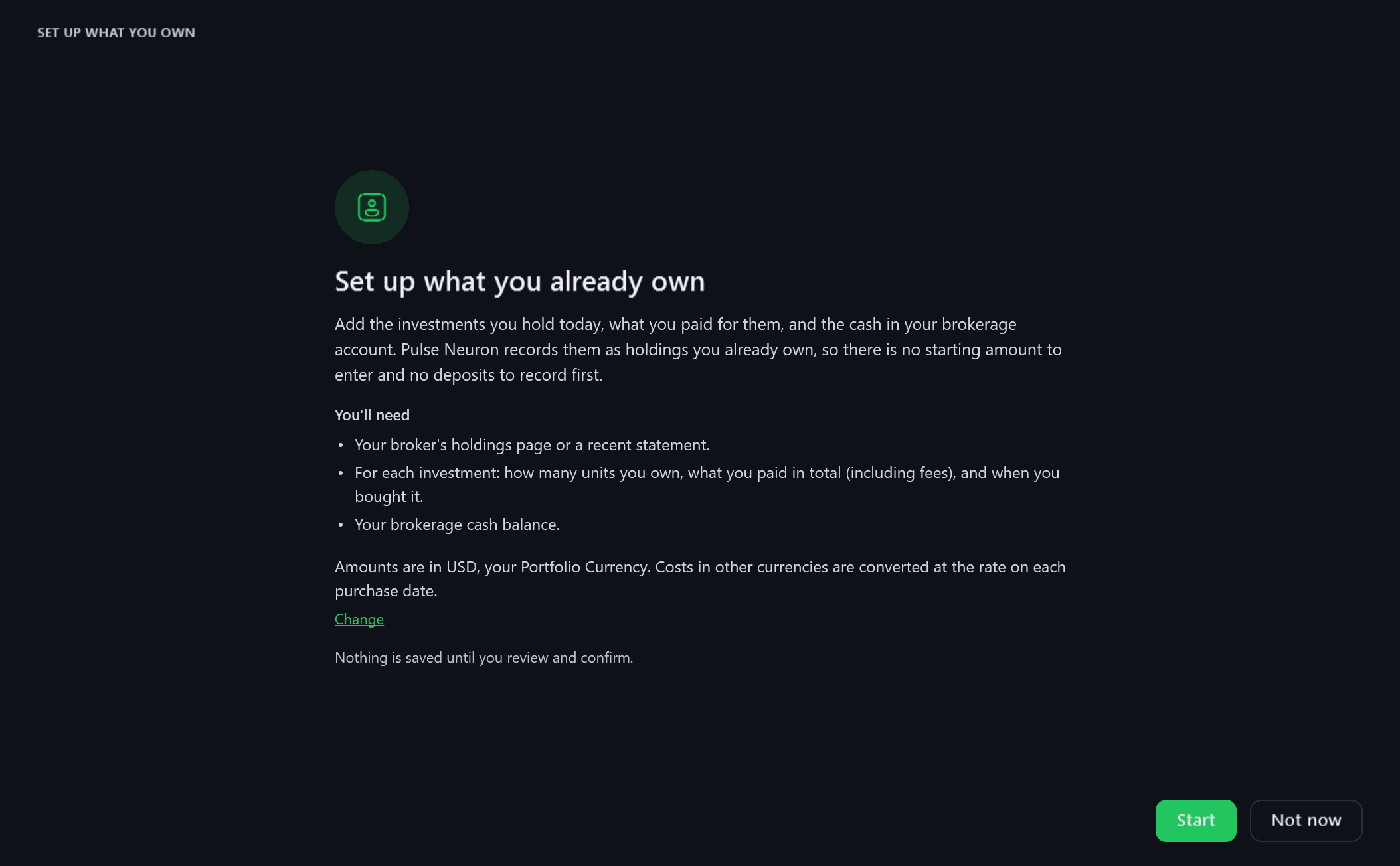 The first step of Set up what you already own, rendered from the app: “Add the investments you hold today, what you paid for them, and the cash in your brokerage account. Pulse Neuron records them as holdings you already own, so there is no starting amount to enter and no deposits to record first.” Then “You'll need”: your broker's holdings page or a recent statement; for each investment, how many units you own, what you paid in total (including fees) and when you bought it; and your brokerage cash balance. Below, “Amounts are in USD, your Portfolio Currency. Costs in other currencies are converted at the rate on each purchase date.”, “Nothing is saved until you review and confirm.”, and Start and Not now